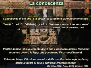 Conoscenza di ciò che “sta sopra” al cangiante divenire fenomenico
“Verità”: αλήθεια (alètheia): α- λῆθω, “essere sconosciuto, nascosto”
Beekes, 2010; Chantraine, 1968
La conoscenza
Verità/a-letheia: dis-velamento di ciò che è nascosto dietro i fenomeni
mutevoli ovvero le leggi che governano il cosmo (Dharma)
Velata da Maya: l’illusione cosmica della manifestazione (o teofania)
dietro la quale si cela il principio creatore/essere
Danielou,1992; Tucci, 2005, Zimmer, 1953
 
