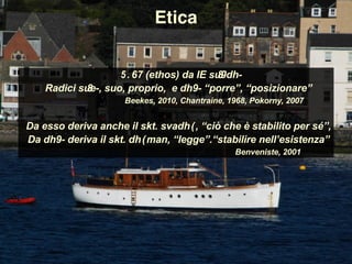 ἔθος (ethos) da IE su̯ ē̆ dh-
Radici su̯ e-, suo, proprio, e dhē- “porre”, “posizionare”
Beekes, 2010, Chantraine, 1968, Pokorny, 2007
Da esso deriva anche il skt. svadhā, “ciò che è stabilito per sé”,
Da dhē- deriva il skt. dhāman, “legge”.“stabilire nell’esistenza”
Benveniste, 2001
Etica
 