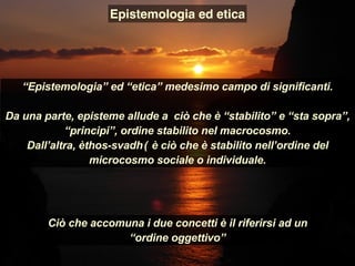 “Epistemologia” ed “etica” medesimo campo di significanti.
Da una parte, episteme allude a ciò che è “stabilito” e “sta sopra”,
“principi”, ordine stabilito nel macrocosmo.
Dall’altra, èthos-svadhā è ciò che è stabilito nell’ordine del
microcosmo sociale o individuale.
Epistemologia ed etica
Ciò che accomuna i due concetti è il riferirsi ad un
“ordine oggettivo”
 
