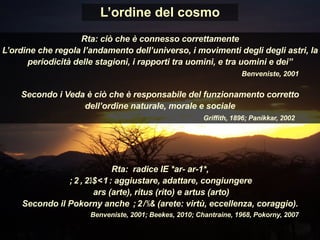 L’ordine del cosmo
Rta: ciò che è connesso correttamente
L’ordine che regola l’andamento dell’universo, i movimenti degli degli astri, la
periodicità delle stagioni, i rapporti tra uomini, e tra uomini e dei”
Benveniste, 2001
Secondo i Veda è ciò che è responsabile del funzionamento corretto
dell’ordine naturale, morale e sociale
Griffith, 1896; Panikkar, 2002
Rta: radice IE *ar- ar-1*,
ἀραρίσκω: aggiustare, adattare, congiungere
ars (arte), ritus (rito) e artus (arto)
Secondo il Pokorny anche ἀρετή (arete: virtù, eccellenza, coraggio).
Benveniste, 2001; Beekes, 2010; Chantraine, 1968, Pokorny, 2007
 