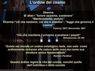 L’ordine del cosmo
Dharma
IE dher-2 "tenere assieme, sostenere”
“Mantenimento, statuto”
Dharma:“ciò che sostiene, ciò che è stabilito”, “legge che governa il
cosmo”
Pokorny, 2007; Benveniste, 2001
“Ciò che mantiene l’universo e sostiene i popoli”
Mahabharata, XII,109
“Esiste nel mondo un ordine ontologico reale, non solo come
ordinamento estraneo alla natura delle cose,ma come sua
struttura ontica fondamentale”
Raimon Panikkar
Questo ordine regola la vita del cosmo, nonchè quella
dell’individuo e della società
 
