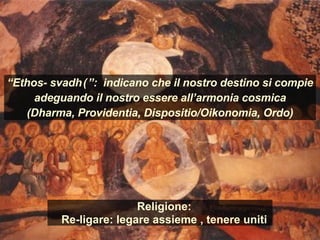Religione:
Re-ligare: legare assieme , tenere uniti
“Ethos- svadhā”: indicano che il nostro destino si compie
adeguando il nostro essere all’armonia cosmica
(Dharma, Providentia, Dispositio/Oikonomia, Ordo)
 