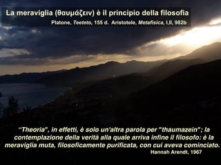 La meraviglia (θαυµάζειν) è il principio della filosofia
Platone, Teeteto, 155 d. Aristotele, Metafisica, I,II, 982b
“Theoria", in effetti, è solo un'altra parola per "thaumazein"; la
contemplazione della verità alla quale arriva inﬁne il ﬁlosofo: è la
meraviglia muta, ﬁlosoﬁcamente puriﬁcata, con cui aveva cominciato.”
Hannah Arendt, 1967
 