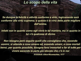 Se dunque la felicità è attività conforme a virtù, logicamente sarà
conforme alla virtù suprema; e questa è la virtù della parte migliore
dell’anima.
Infatti non in quanto uomo egli vivrà in tal maniera, ma in quanto in
lui v’è qualcosa di divino
Non bisogna però seguire quelli che consigliano che, essendo
uomini, si attenda a cose umane ed, essendo umani, a cose mortali
bensì, per quanto possibile, bisogna farsi immortali e far di tutto per
vivere secondo la parte più elevata che c’è in noi
Aristotele. Etica Nicomachea, 1177
Lo scopo della vita
 