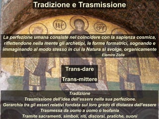 Tradizione
Trasmissione dell’idea dell’essere nella sua perfezione.
Gerarchia tra gli esseri relativi fondata sul loro grado di distanza dall’essere
Trasmessa da uomo a uomo o teofania
Tramite sacramenti, simboli, riti, discorsi, pratiche, suoni
Tradizione e Trasmissione
La perfezione umana consiste nel coincidere con la sapienza cosmica,
riflettendone nella mente gli archetipi, le forme formatrici, sognando e
immaginando al modo stesso in cui la Natura si svolge, organicamente
Elemire Zolla
Trans-dare
Trans-mittere
 
