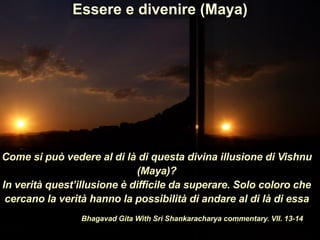 Come si può vedere al di là di questa divina illusione di Vishnu
(Maya)?
In verità quest’illusione è difficile da superare. Solo coloro che
cercano la verità hanno la possibilità di andare al di là di essa
Bhagavad Gita With Sri Shankaracharya commentary. VII. 13-14
Essere e divenire (Maya)
 