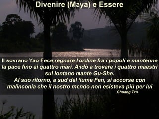 Il sovrano Yao Fece regnare l’ordine fra i popoli e mantenne
la pace fino ai quattro mari. Andò a trovare i quattro maestri
sul lontano mante Gu-She.
Al suo ritorno, a sud del fiume Fen, si accorse con
malinconia che il nostro mondo non esisteva più per lui
Chuang Tzu
Divenire (Maya) e Essere
 