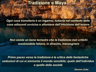 Tradizione e Maya
Ogni cosa transitoria è un inganno, tuttavia nel contesto delle
cose adiacenti avvicina o allontana dall’intuizione dell’essere
Primo passo verso la tradizione è la critica delle fantastiche
seduzioni di cui si ammanta il mondo sensibile; quelo dell’individuo
o quello della società
Non esiste un bene terrestre che la tradizione non critichi
mostrandolo fallace, in divenire, menzognero
Elemire Zolla
 