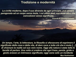 La civiltà moderna, dopo il suo divorzio da ogni principio, può essere
paragonata ad un corpo senza testa, i cui ultimi moti non sono altro che
convulsioni senza significato
Ananda K. Coomaraswami
Un tempo, l’arte, la letteratura, la filosofia si sforzavano di esprimere il
significato delle cose e della vita, di dare voce a tutto ciò che è muto […]
di chiamare la realtà col suo vero nome. Oggi alla natura è stata tolta le
facoltà di parlare. Una volta si credeva che ogni frase, parola, grido o
gesto avesse un intrinseco significato; oggi sono solo un incidente
Max Horkheimer
Tradizione e modernità
 