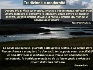 La civiltà occidentale , guardata sotto questo profilo, è un campo dove
l’uomo si trova a scengliere tra due tradizioni opposte e non conciliabili,
se non attraverso la mediazione della viltà o dell’obnubilamento
concettuale: la tradizione metafisica da un lato e quella storicistica
ovvero distruttiva dall’altro
Elemire Zolla
Dacché Dio si ritira dal mondo, nella sua trascendenza radicale, ogni
umano tentativo di sondarne le intenzioni cozza contro un terribile
silenzio. Questo silenzio di Dio è in realtà il silenzio del mondo, il
silenzio della natura
Joan Petru Culianu
Tradizione e modernità
 