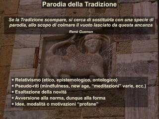 Relativismo (etico, epistemologico, ontologico)
Pseudo-riti (mindfulness, new age, “meditazioni” varie, ecc.)
Esaltazione della novità
Avversione alla norma, dunque alla forma
Idee, modalità o motivazioni “profane”
Se la Tradizione scompare, si cerca di sostituirla con una specie di
parodia, allo scopo di colmare il vuoto lasciato da questa ancanza
Renè Guenon
Parodia della Tradizione
 