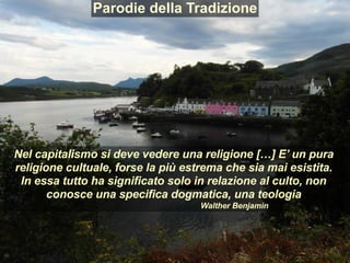 Parodie della Tradizione
Nel capitalismo si deve vedere una religione […] E’ un pura
religione cultuale, forse la più estrema che sia mai esistita.
In essa tutto ha significato solo in relazione al culto, non
conosce una specifica dogmatica, una teologia
Walther Benjamin
 