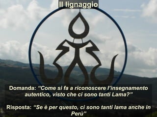 Domanda: “Come si fa a riconoscere l’insegnamento
autentico, visto che ci sono tanti Lama?”
Risposta: “Se è per questo, ci sono tanti lama anche in
Perù”
Il lignaggio
 