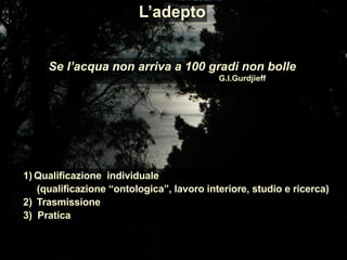 Se l’acqua non arriva a 100 gradi non bolle
G.I.Gurdjieff
1) Qualificazione individuale
(qualificazione “ontologica”, lavoro interiore, studio e ricerca)
2) Trasmissione
3) Pratica
L’adepto
 