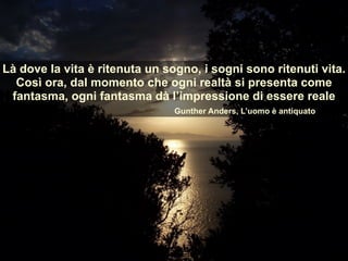 Là dove la vita è ritenuta un sogno, i sogni sono ritenuti vita.
Così ora, dal momento che ogni realtà si presenta come
fantasma, ogni fantasma dà l’impressione di essere reale
Gunther Anders, L’uomo è antiquato
 