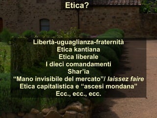 Etica?
Libertà-uguaglianza-fraternità
Etica kantiana
Etica liberale
I dieci comandamenti
Shar’ia
“Mano invisibile del mercato”/ laissez faire
Etica capitalistica e “ascesi mondana”
Ecc., ecc., ecc.
 