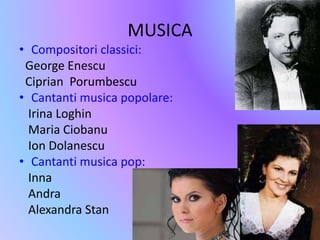 MUSICA 
• Compositori classici: 
George Enescu 
Ciprian Porumbescu 
• Cantanti musica popolare: 
Irina Loghin 
Maria Ciobanu 
Ion Dolanescu 
• Cantanti musica pop: 
Inna 
Andra 
Alexandra Stan 
 