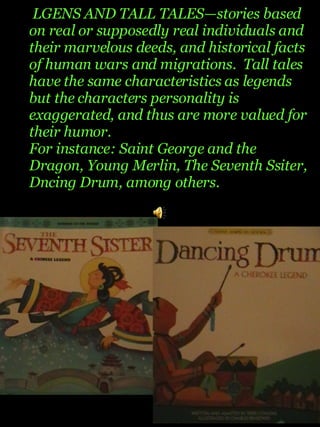 LGENS AND  TALL TALES—stories based on real or supposedly real individuals and their marvelous deeds, and historical facts of human wars and migrations.  Tall tales have the same characteristics as legends but the characters personality is exaggerated, and thus are more valued for their humor. For instance: Saint George and the Dragon, Young Merlin, The Seventh Ssiter, Dncing Drum, among others. 