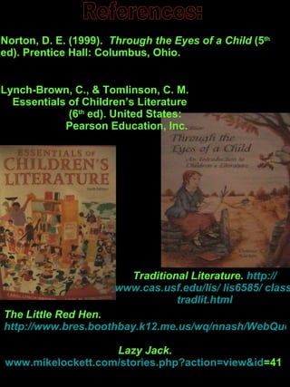 References: Norton, D. E. (1999).  Through the Eyes of a Child  (5 th  ed). Prentice Hall: Columbus, Ohio. Lynch-Brown, C., & Tomlinson, C. M.  Essentials of Children’s Literature  (6 th  ed). United States:  Pearson Education, Inc.  Traditional Literature.  http :// www.cas.usf.edu /lis/ lis6585/  class / tradlit.html The Little Red Hen.  http://www.bres.boothbay.k12.me.us/wq/nnash/WebQuest/little_red_hen.htm Lazy Jack. www.mikelockett.com/stories.php?action = view&id =41   