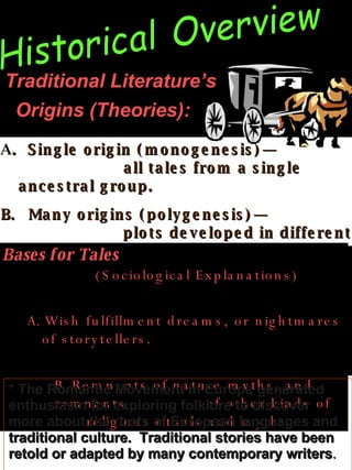 Traditional Literature’s  Origins (Theories):   Historical Overview A .   Single origin (monogenesis)—  all tales from a single ancestral group. Many origins (polygenesis)—  plots developed in different parts of the world,  with situations common to all humanity   Bases for Tales   (Sociological Explanations)  Wish  fulfillment   dreams, or nightmares of storytellers.  Remnants of nature myths, and remnants  of other kinds of religious rituals and myths .   * The Romantic Movement in Europe generated  enthusiasm for exploring folklore to discover more about the roots of European languages and traditional culture.  Traditional stories have been retold or adapted by many contemporary writers .   