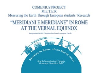 COMENIUS PROJECT M.E.T.E.R  Measuring the Earth Through European students’ Research  “MERIDIANI E MERIDIANE” IN ROME AT THE VERNAL EQUINOX Responsabile del Progetto Prof.ssa Leonarda Fucili 