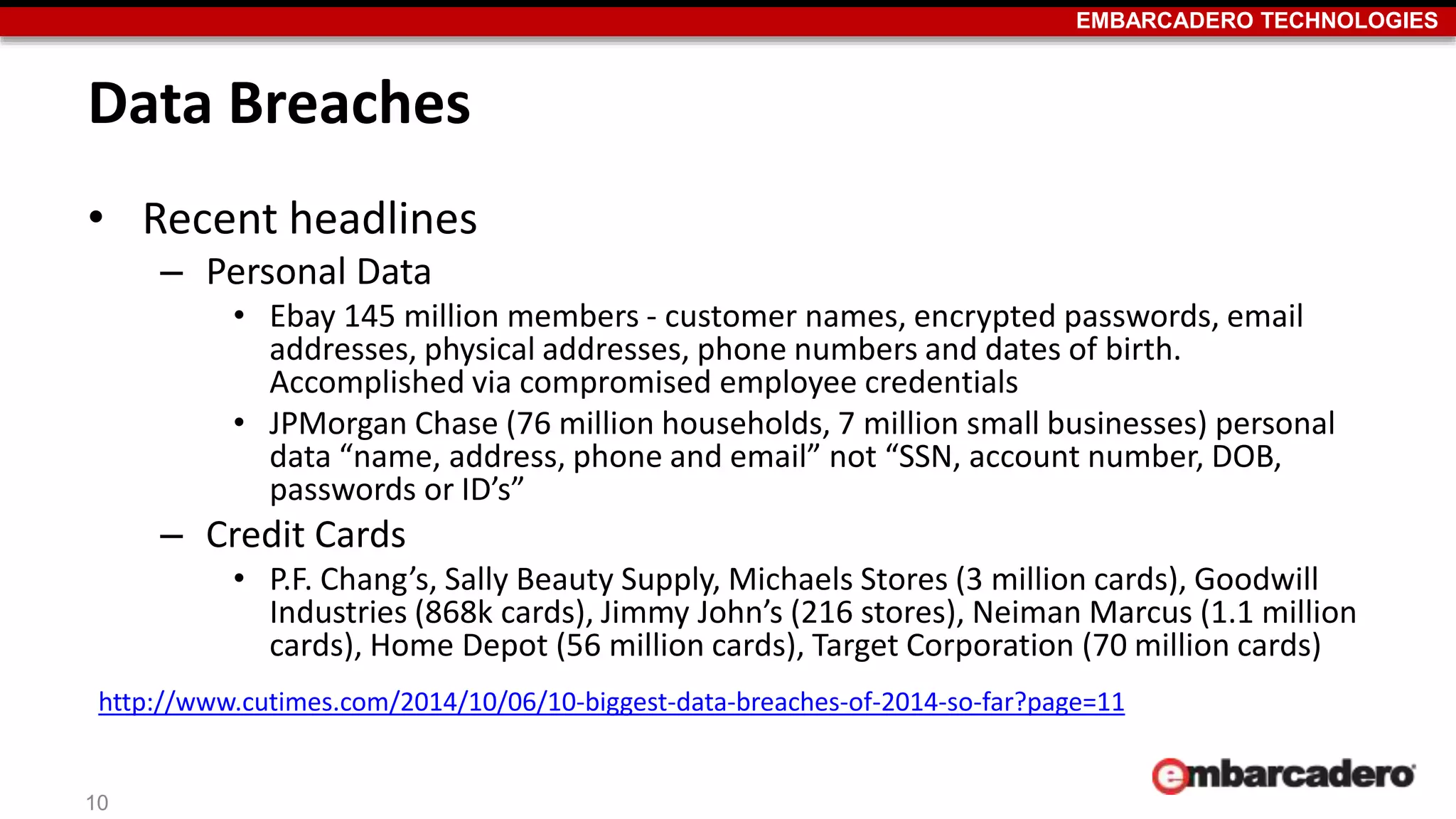 EMBARCADERO TECHNOLOGIES 
Data Breaches 
• Recent headlines 
– Personal Data 
• Ebay 145 million members - customer names, encrypted passwords, email 
addresses, physical addresses, phone numbers and dates of birth. 
Accomplished via compromised employee credentials 
• JPMorgan Chase (76 million households, 7 million small businesses) personal 
data “name, address, phone and email” not “SSN, account number, DOB, 
passwords or ID’s” 
– Credit Cards 
• P.F. Chang’s, Sally Beauty Supply, Michaels Stores (3 million cards), Goodwill 
Industries (868k cards), Jimmy John’s (216 stores), Neiman Marcus (1.1 million 
cards), Home Depot (56 million cards), Target Corporation (70 million cards) 
http://www.cutimes.com/2014/10/06/10-biggest-data-breaches-of-2014-so-far?page=11 
10 
 