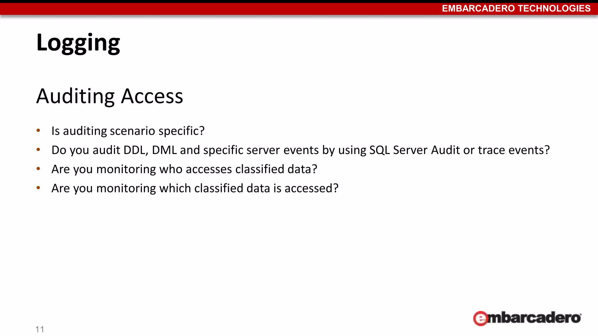 EMBARCADERO TECHNOLOGIES 
Logging 
Auditing Access 
• Is auditing scenario specific? 
• Do you audit DDL, DML and specific server events by using SQL Server Audit or trace events? 
• Are you monitoring who accesses classified data? 
• Are you monitoring which classified data is accessed? 
11 
 