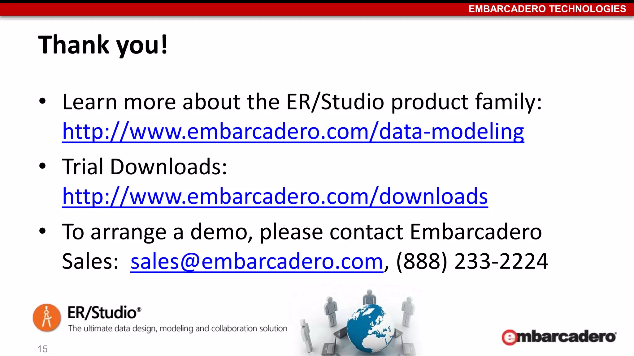 EMBARCADERO TECHNOLOGIES 
Thank you! 
• Learn more about the ER/Studio product family: 
http://www.embarcadero.com/data-modeling 
• Trial Downloads: 
http://www.embarcadero.com/downloads 
• To arrange a demo, please contact Embarcadero 
Sales: sales@embarcadero.com, (888) 233-2224 
15 
