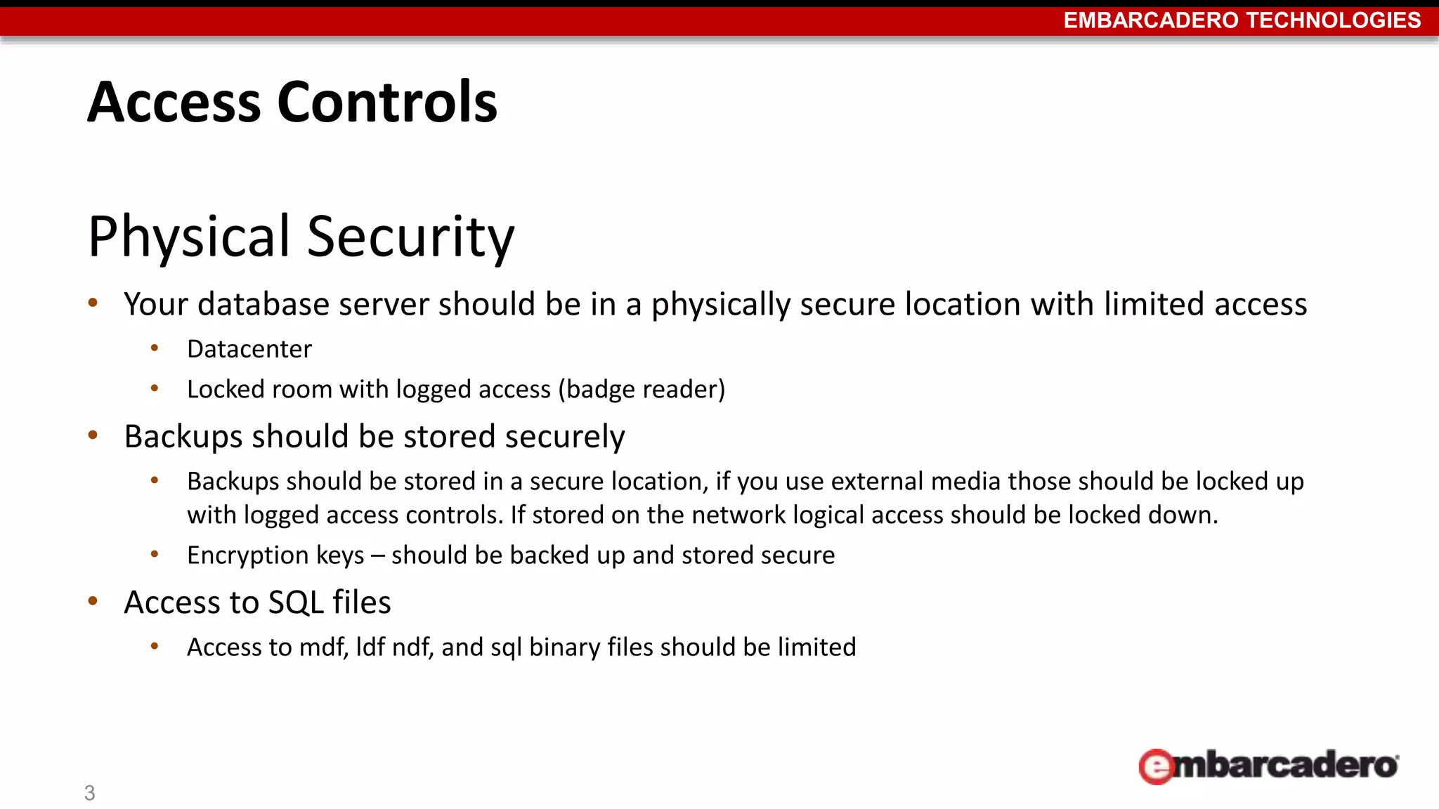 EMBARCADERO TECHNOLOGIES 
Access Controls 
Physical Security 
• Your database server should be in a physically secure location with limited access 
• Datacenter 
• Locked room with logged access (badge reader) 
• Backups should be stored securely 
• Backups should be stored in a secure location, if you use external media those should be locked up 
with logged access controls. If stored on the network logical access should be locked down. 
• Encryption keys – should be backed up and stored secure 
• Access to SQL files 
• Access to mdf, ldf ndf, and sql binary files should be limited 
3 
 