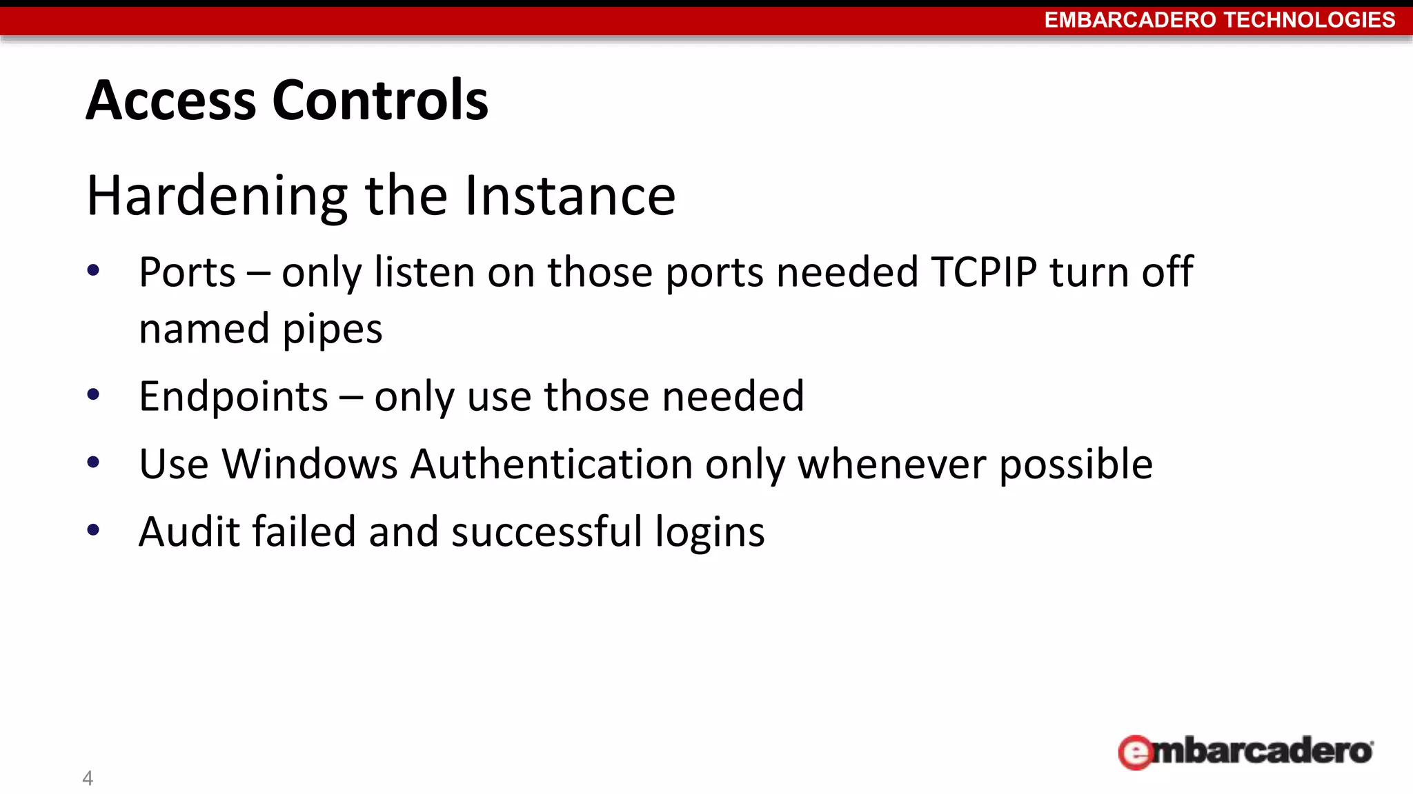 EMBARCADERO TECHNOLOGIES 
Access Controls 
Hardening the Instance 
• Ports – only listen on those ports needed TCPIP turn off 
named pipes 
• Endpoints – only use those needed 
• Use Windows Authentication only whenever possible 
• Audit failed and successful logins 
4 
 