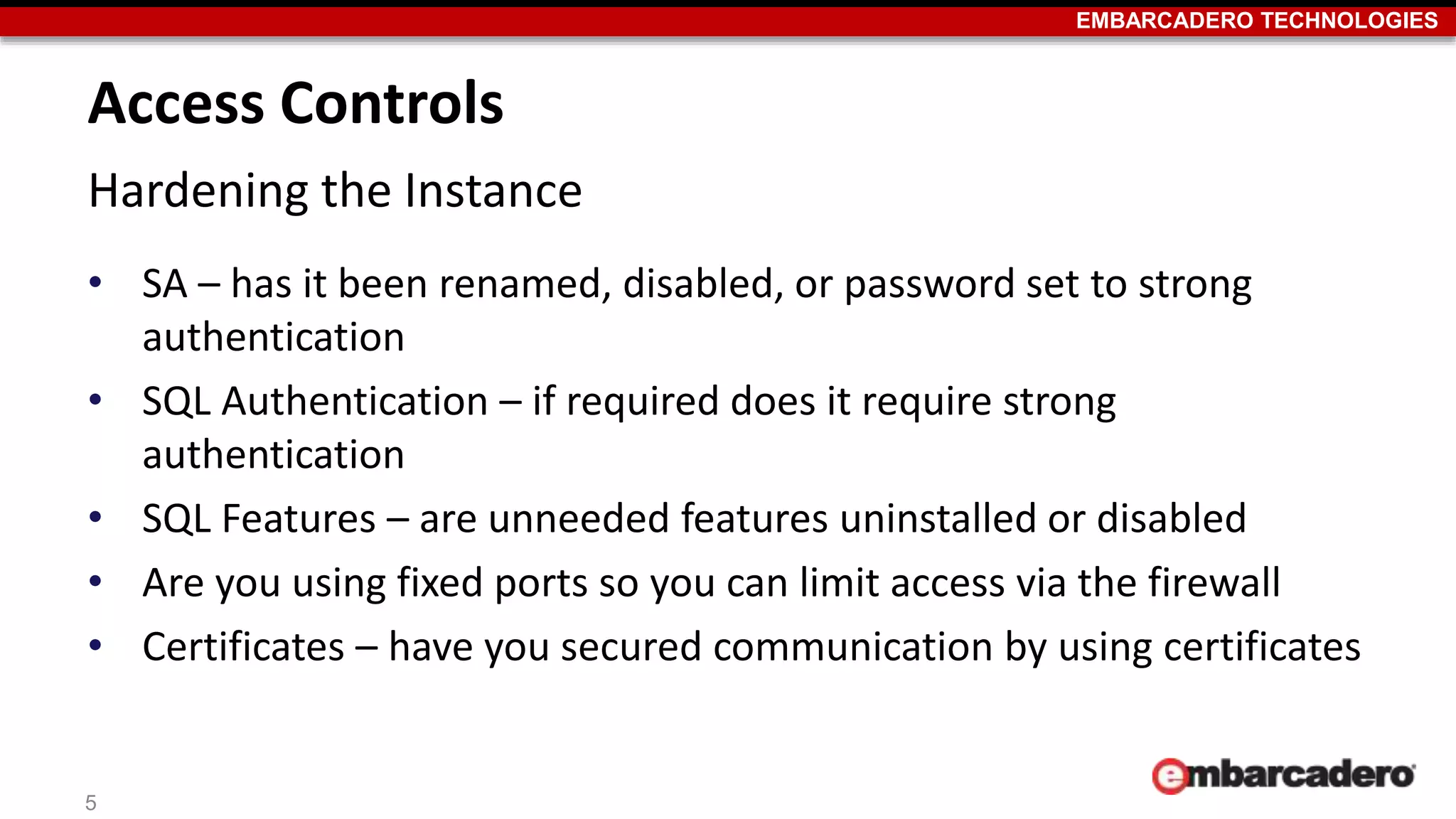 EMBARCADERO TECHNOLOGIES 
Access Controls 
Hardening the Instance 
• SA – has it been renamed, disabled, or password set to strong 
authentication 
• SQL Authentication – if required does it require strong 
authentication 
• SQL Features – are unneeded features uninstalled or disabled 
• Are you using fixed ports so you can limit access via the firewall 
• Certificates – have you secured communication by using certificates 
5 
 