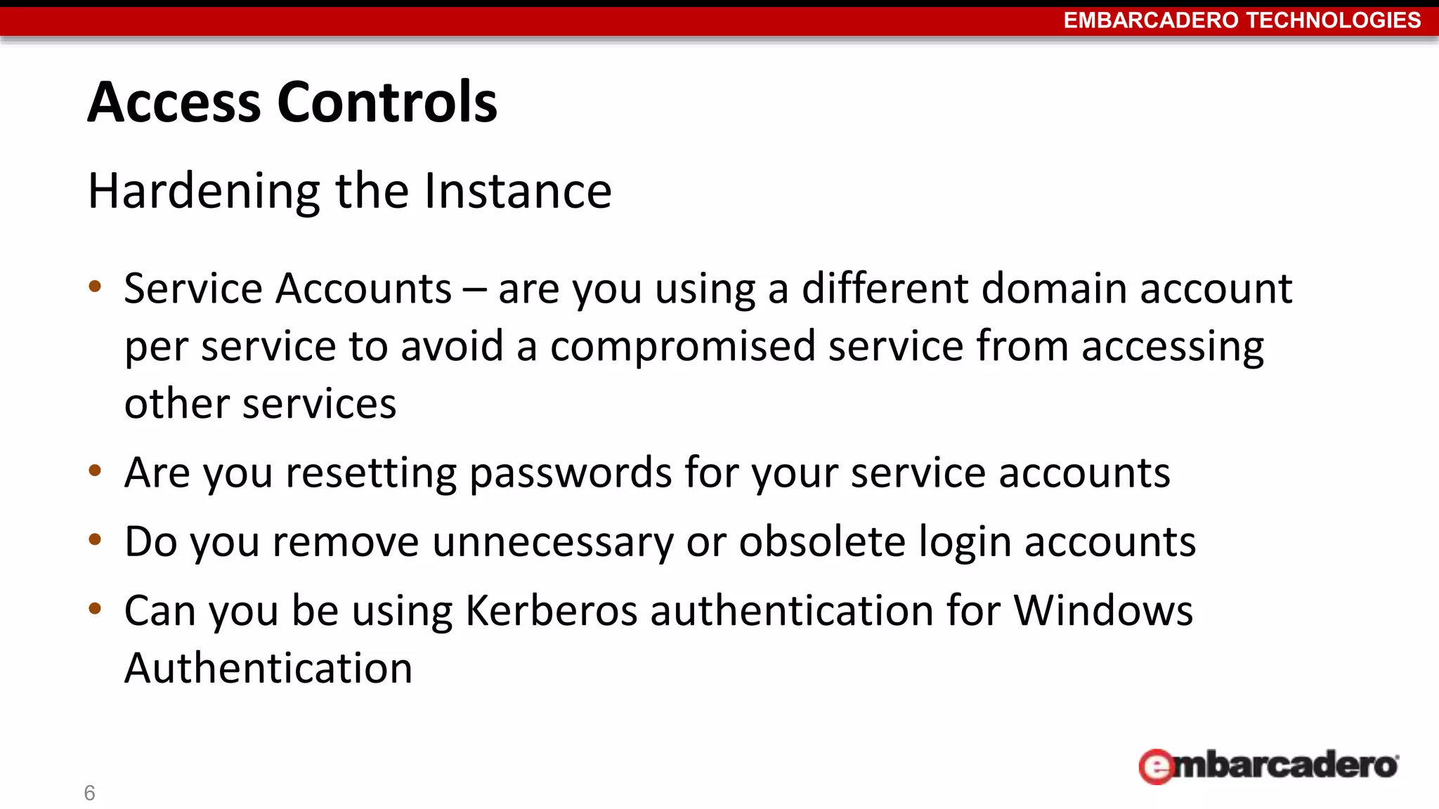 EMBARCADERO TECHNOLOGIES 
Access Controls 
Hardening the Instance 
• Service Accounts – are you using a different domain account 
per service to avoid a compromised service from accessing 
other services 
• Are you resetting passwords for your service accounts 
• Do you remove unnecessary or obsolete login accounts 
• Can you be using Kerberos authentication for Windows 
Authentication 
6 
 