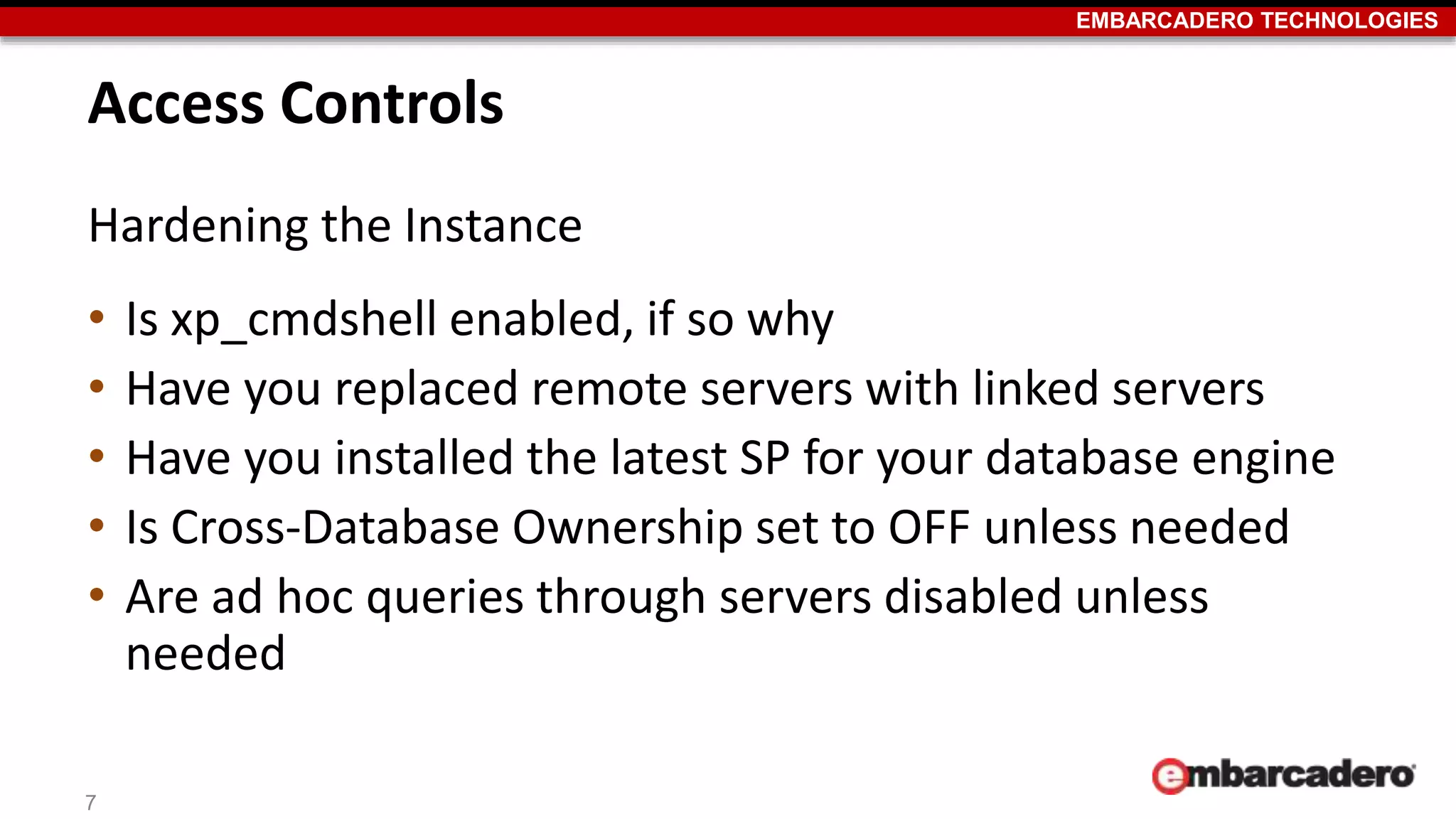 EMBARCADERO TECHNOLOGIES 
Access Controls 
Hardening the Instance 
• Is xp_cmdshell enabled, if so why 
• Have you replaced remote servers with linked servers 
• Have you installed the latest SP for your database engine 
• Is Cross-Database Ownership set to OFF unless needed 
• Are ad hoc queries through servers disabled unless 
needed 
7 
 