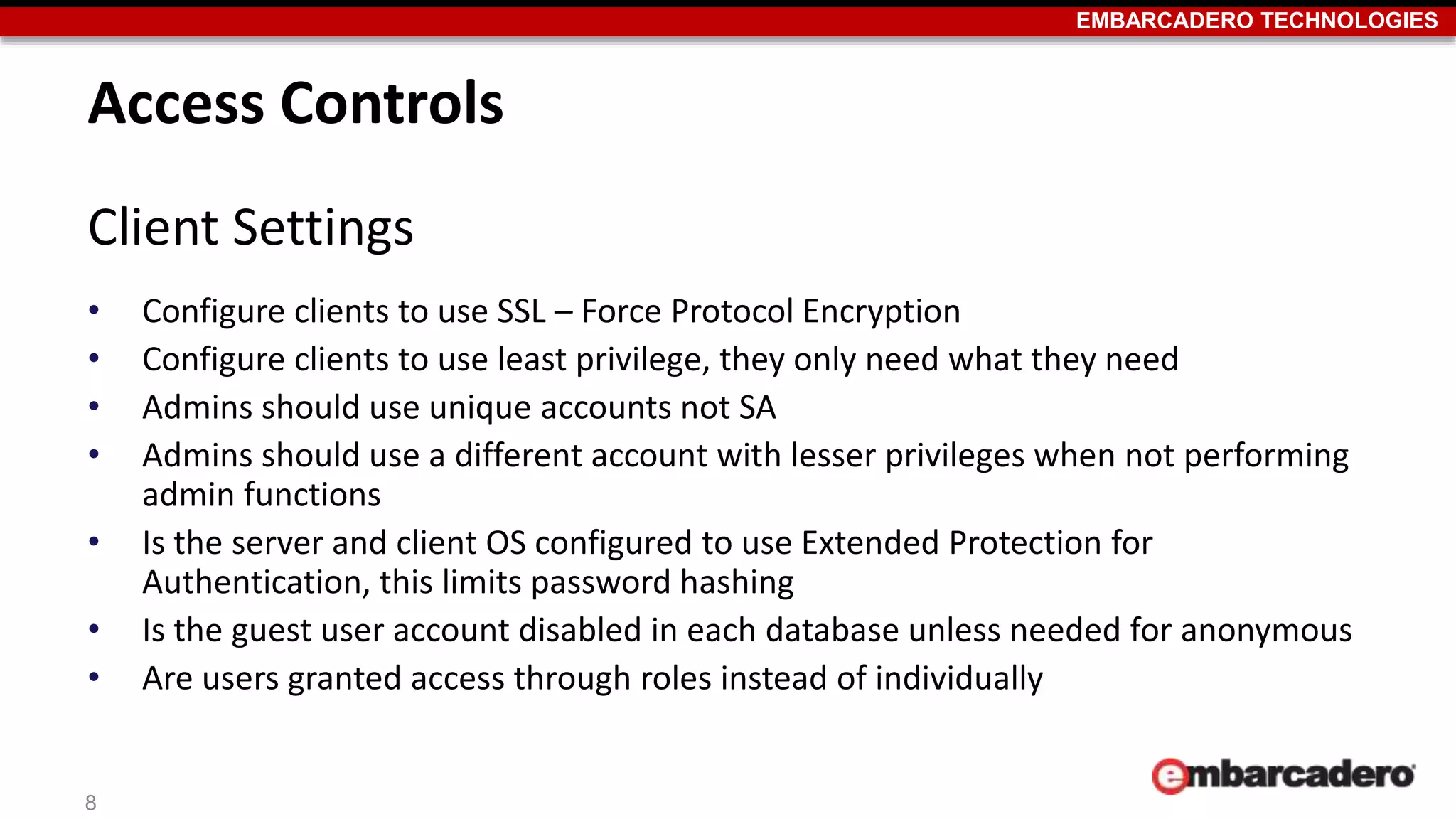 EMBARCADERO TECHNOLOGIES 
Access Controls 
Client Settings 
• Configure clients to use SSL – Force Protocol Encryption 
• Configure clients to use least privilege, they only need what they need 
• Admins should use unique accounts not SA 
• Admins should use a different account with lesser privileges when not performing 
admin functions 
• Is the server and client OS configured to use Extended Protection for 
Authentication, this limits password hashing 
• Is the guest user account disabled in each database unless needed for anonymous 
• Are users granted access through roles instead of individually 
8 
 