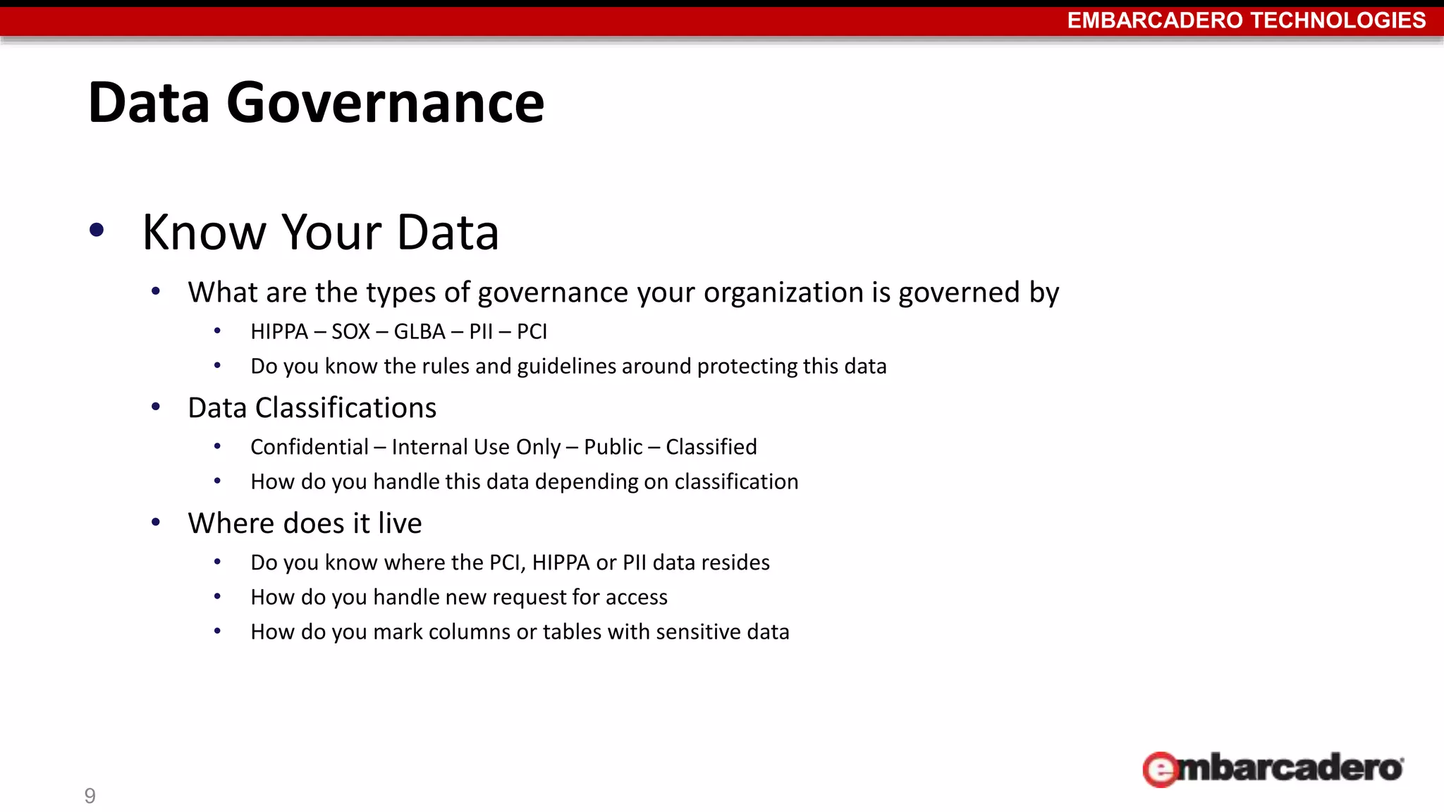EMBARCADERO TECHNOLOGIES 
Data Governance 
• Know Your Data 
• What are the types of governance your organization is governed by 
• HIPPA – SOX – GLBA – PII – PCI 
• Do you know the rules and guidelines around protecting this data 
• Data Classifications 
• Confidential – Internal Use Only – Public – Classified 
• How do you handle this data depending on classification 
• Where does it live 
• Do you know where the PCI, HIPPA or PII data resides 
• How do you handle new request for access 
• How do you mark columns or tables with sensitive data 
9 
 