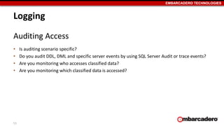 EMBARCADERO TECHNOLOGIES 
Logging 
Auditing Access 
• Is auditing scenario specific? 
• Do you audit DDL, DML and specific server events by using SQL Server Audit or trace events? 
• Are you monitoring who accesses classified data? 
• Are you monitoring which classified data is accessed? 
11 
 