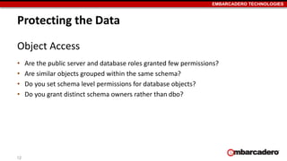 EMBARCADERO TECHNOLOGIES 
Protecting the Data 
Object Access 
• Are the public server and database roles granted few permissions? 
• Are similar objects grouped within the same schema? 
• Do you set schema level permissions for database objects? 
• Do you grant distinct schema owners rather than dbo? 
12 
 