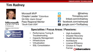 EMBARCADERO TECHNOLOGIES 
2 
Tim Radney 
@tradney 
Timradney.com 
linked.com/in/tradney 
facebook.com/radneysql 
google.com/+TimRadney 
Specialties / Focus Areas / Passions: 
• Performance Tuning & 
Troubleshooting 
• Capacity Management 
• Infrastructure 
• Virtualization 
• SQL Consolidation 
• High Availability 
• Disaster Recovery 
• Health Monitoring 
• Architecture 
• License Efficiency 
• Chicken & Tilapia 
Farmer 
Microsoft MVP 
Chapter Leader “Columbus 
GA SQL Users Group” 
Pass Regional Mentor 
“South East USA” 
 