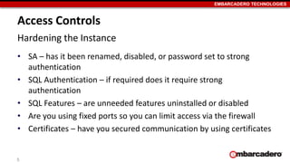 EMBARCADERO TECHNOLOGIES 
Access Controls 
Hardening the Instance 
• SA – has it been renamed, disabled, or password set to strong 
authentication 
• SQL Authentication – if required does it require strong 
authentication 
• SQL Features – are unneeded features uninstalled or disabled 
• Are you using fixed ports so you can limit access via the firewall 
• Certificates – have you secured communication by using certificates 
5 
 