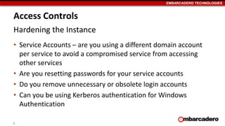 EMBARCADERO TECHNOLOGIES 
Access Controls 
Hardening the Instance 
• Service Accounts – are you using a different domain account 
per service to avoid a compromised service from accessing 
other services 
• Are you resetting passwords for your service accounts 
• Do you remove unnecessary or obsolete login accounts 
• Can you be using Kerberos authentication for Windows 
Authentication 
6 
 