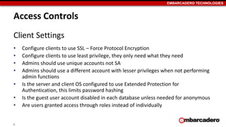 EMBARCADERO TECHNOLOGIES 
Access Controls 
Client Settings 
• Configure clients to use SSL – Force Protocol Encryption 
• Configure clients to use least privilege, they only need what they need 
• Admins should use unique accounts not SA 
• Admins should use a different account with lesser privileges when not performing 
admin functions 
• Is the server and client OS configured to use Extended Protection for 
Authentication, this limits password hashing 
• Is the guest user account disabled in each database unless needed for anonymous 
• Are users granted access through roles instead of individually 
8 
 
