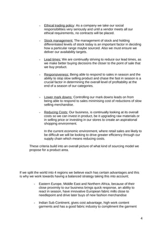 - Ethical trading policy: As a company we take our social
responsibilities very seriously and until a vendor meets all our
ethical requirements, no contracts will be placed.
- Stock management: The management of stock and holding
differentiated levels of stock today is an important factor in deciding
how a particular range maybe sourced. Also we must ensure we
deliver our availability targets.
- Lead times: We are continually striving to reduce our lead times, as
we make better buying decisions the closer to the point of sale that
we buy product.
- Responsiveness: Being able to respond to sales in season and the
ability to stop slow selling product and chase the fast in season is a
crucial factor in determining the overall level of profitability at the
end of a season of our categories.
- Lower mark downs: Controlling our mark downs leads on from
being able to respond to sales minimising cost of reductions of slow
selling merchandise.
- Reducing Costs: Our business, is continually looking at its overall
costs so we can invest in product, be it upgrading raw materials or
in selling price or investing in our stores to create an aspirational
shopping environment.
In the current economic environment, where retail sales are likely to
be difficult we will be looking to drive greater efficiency through our
supply chain which means reducing costs.
These criteria build into an overall picture of what kind of sourcing model we
propose for a product area.
If we split the world into 4 regions we believe each has certain advantages and this
is why we work towards having a balanced strategy taking this into account;
- Eastern Europe, Middle East and Northern Africa, because of their
close proximity to our business brings quick response, an ability to
react in season, have innovative European fabric mills close to
needlepoint and drive later buys of new fashion merchandise
- Indian Sub Continent, gives cost advantage, high work content
garments and has a good fabric industry to compliment the garment
4
 