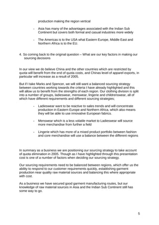 production making the region vertical
- Asia has many of the advantages associated with the Indian Sub
Continent but covers both formal and casual industries more widely
- The Americas is to the USA what Eastern Europe, Middle East and
Northern Africa is to the EU.
4. So coming back to the original question – What are our key factors in making our
sourcing decisions
In our view we do believe China and the other countries which are restricted by
quota will benefit from the end of quota costs, and Chinas level of apparel exports, in
particular will increase as a result of 2005.
But if I take Marks and Spencer, we will still want a balanced sourcing strategy
between countries working towards the criteria I have already highlighted and this
will allow us to benefit from the strengths of each region. Our clothing division is split
into a number of groups, ladieswear, menswear, lingerie and childrenswear, all of
which have different requirements and different sourcing strategies;
- Ladieswear want to be reactive to sales trends and will concentrate
production in Eastern Europe and Northern Africa, which also means
they will be able to use innovative European fabrics.
- Menswear which is a less volatile market to Ladieswear will source
more merchandise from further a field
- Lingerie which has more of a mixed product portfolio between fashion
and core merchandise will use a balance between the different regions
In summary as a business we are positioning our sourcing strategy to take account
of quota elimination in 2005. Though as I have highlighted through this presentation
cost is one of a number of factors when deciding our sourcing strategy.
Our sourcing requirements need to be balanced between regions, which offer us the
ability to respond to our customer requirements quickly, establishing garment
production near quality raw material sources and balancing this where appropriate
with cost.
As a business we have secured good garment manufacturing routes, but our
knowledge of raw material sources in Asia and the Indian Sub Continent still has
some way to go.
5
 