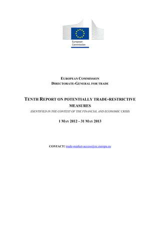 EUROPEAN COMMISSION
DIRECTORATE-GENERAL FOR TRADE
TENTH REPORT ON POTENTIALLY TRADE-RESTRICTIVE
MEASURES
IDENTIFIED IN THE CONTEXT OF THE FINANCIAL AND ECONOMIC CRISIS
1 MAY 2012 – 31 MAY 2013
CONTACT: trade-market-access@ec.europa.eu
 