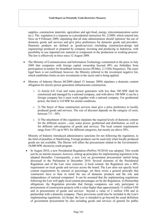 Tenth Report on Potentially Trade-Restrictive Measures
Page 101
supplies, construction materials, agriculture and agri-food, energy, telecommunication sector
etc.). The regulation is a response to a presidential instruction No. 2/2009, which entered into
force on 9 February 2009, stipulating that all state administration should 'optimize' the use of
domestic goods and services and give price preferences for domestic goods and providers.
Domestic products are defined as 'goods/services (including construction-design and
engineering) produced or prepared by company investing and producing in Indonesia, with
possibility to use imported raw material or component in the production or working process'.
The law is effectively in force since 12 August 2009.
 The Ministry of Communication and Information Technology commented in the press in July
2009 that companies with foreign capital ownership beyond 49% are forbidden from
participation in tenders for broadband internet access (WiMax, 2.3 GHz frequency). The exact
legal basis is not confirmed, however, the Ministry referred to the investment negative list,
which establishes limits on new investments in the sector and is being applied.
 Ministry of Industry Decree 04/2009 (dated 15 January 2009) stipulates a domestic content
obligation for electric power generation infrastructure construction.
o 1) Article 6-8: Coal and water power generators with less than 100 MW shall be
constructed and managed by a national company, and with above 100 MW it can be a
foreign company but it must work together with a national company. For geothermal
power, the limit is 110 MW for similar conditions.
o 2) The buyer of these construction services must give a price preference to locally
produced goods and services. The size of discount depends on the category of costs,
between 7.5 – 30%
o 3) The attachment of this regulation stipulates the required levels of domestic content
for the different sectors - coal, water power, geothermal and distribution, as well as
for different sub-categories of goods and services. The local content requirements
range from 15% up to 96% for different categories, but mostly are above 50%.
Ministry of Industry introduced administrative sanctions for not following the regulation, in
the form of penalties or blacklisting. Foreign products can be used only when locally produced
goods are not available. The Decree will affect the procurement related to the Government's
10,000 MW electricity crash program.
 In August 2010, a new Presidential Regulation (PerPres 54/2010) was adopted. This would
just be an interim measure, however, setting up principles for implementing legislation to be
adopted thereafter. Consequently, a new Law on government procurement started being
discussed in the Parliament in December 2010. Several elements of the Presidential
Regulation and of the Law raise concerns: i) local content: the Regulation sets a 40%
requirement on local goods and services across the board. The Law does not specify local
content requirements by amount or percentage, yet there exists a general principle that
'contractors have to bear in mind the use of domestic products and the role and
independence of national companies'. It can be assumed that the implementing regulations
following the Law will apply local content percentages set by the Regulation. ii) Partnership
obligations: the Regulation provides that foreign companies can only participate in
procurement of construction projects with a value higher than approximately 11 million US$
and in procurement of goods and services beyond a value of 2 million US$ and in
partnership with a domestic company. These provisions could also be included in the Law's
implementing regulations. iii) Scope: the Law is intended to go beyond the usual definition
of government procurement by also including goods and services of general for public
 