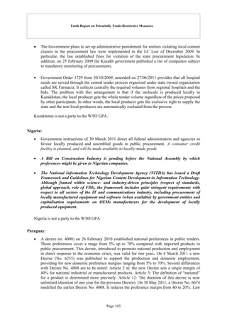 Tenth Report on Potentially Trade-Restrictive Measures
Page 103
 The Government plans to set up administrative punishment for entities violating local content
clauses in the procurement law were implemented in the LC Law of December 2009. In
particular, the law established fines for violation of the state procurement legislation. In
addition, on 25 February 2009 the Kazakh government published a list of companies subject
to mandatory monitoring of procurements.
 Government Order 1729 from 30/10/2009, amended on 27/06/2011 provides that all hospital
needs are served through the central tender process organized under state owned organization
called SK Farmacia. It collects centrally the required volumes from regional hospitals and the
bids. The problem with this arrangement is that if the molecule is produced locally in
Kazakhstan, the local producer gets the whole tender volume regardless of the prices proposed
by other participants. In other words, the local producer gets the exclusive right to supply the
state and the non-local producers are automatically excluded from the process.
Kazakhstan is not a party to the WTO GPA.
Nigeria:
 Government instructions of 30 March 2011 direct all federal administration and agencies to
favour locally produced and assembled goods in public procurement. A consumer credit
facility is planned, and will be made available to locally-made goods
 A Bill on Construction Industry is pending before the National Assembly by which
preferences might be given to Nigerian companies.
 The National Information Technology Development Agency (NITDA) has issued a Draft
Framework and Guidelines for Nigerian Content Development in Information Technology.
Although framed within science- and industry-driven principles (respect of standards,
global approach, role of FDI), the framework includes quite stringent requirements with
respect to all sectors of the IT and communications industry, including procurement of
locally manufactured equipment and software (when available) by government entities and
capitalisation requirements on OEMs manufacturers for the development of locally
produced equipment.
Nigeria is not a party to the WTO GPA.
Paraguay:
 A decree no. 4008) on 26 February 2010 established national preferences in public tenders.
Those preferences cover a range from 5% up to 70% compared with imported products in
public procurement. This decree, introduced to promote national production and employment
in direct response to the economic crisis, was valid for one year.. On 4 March 2011 a new
Decree (No. 6255) was published to support the production and domestic employment,
providing for new domestic preference margins ranging from 5% to 70%. Several differences
with Decree No. 4008 are to be noted: Article 2 a): the new Decree sets a single margin of
40% for national industrial or manufactured products. Article 3: The definition of "national"
for a product is determined more precisely. Article 12: The duration of this decree is now
unlimited (duration of one year for the previous Decree). On 30 May 2011, a Decree No. 6674
modified the earlier Decree No. 4008. It reduces the preference margin from 40 to 20%. Law
 