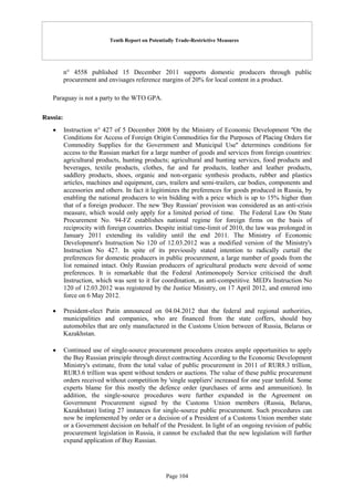 Tenth Report on Potentially Trade-Restrictive Measures
Page 104
n° 4558 published 15 December 2011 supports domestic producers through public
procurement and envisages reference margins of 20% for local content in a product.
Paraguay is not a party to the WTO GPA.
Russia:
 Instruction n° 427 of 5 December 2008 by the Ministry of Economic Development ''On the
Conditions for Access of Foreign Origin Commodities for the Purposes of Placing Orders for
Commodity Supplies for the Government and Municipal Use'' determines conditions for
access to the Russian market for a large number of goods and services from foreign countries:
agricultural products, hunting products; agricultural and hunting services, food products and
beverages, textile products, clothes, fur and fur products, leather and leather products,
saddlery products, shoes, organic and non-organic synthesis products, rubber and plastics
articles, machines and equipment, cars, trailers and semi-trailers, car bodies, components and
accessories and others. In fact it legitimizes the preferences for goods produced in Russia, by
enabling the national producers to win bidding with a price which is up to 15% higher than
that of a foreign producer. The new 'Buy Russian' provision was considered as an anti-crisis
measure, which would only apply for a limited period of time. The Federal Law On State
Procurement No. 94-FZ establishes national regime for foreign firms on the basis of
reciprocity with foreign countries. Despite initial time-limit of 2010, the law was prolonged in
January 2011 extending its validity until the end 2011. The Ministry of Economic
Development's Instruction No 120 of 12.03.2012 was a modified version of the Ministry's
Instruction No 427. In spite of its previously stated intention to radically curtail the
preferences for domestic producers in public procurement, a large number of goods from the
list remained intact. Only Russian producers of agricultural products were devoid of some
preferences. It is remarkable that the Federal Antimonopoly Service criticised the draft
Instruction, which was sent to it for coordination, as anti-competitive. MED's Instruction No
120 of 12.03.2012 was registered by the Justice Ministry, on 17 April 2012, and entered into
force on 6 May 2012.
 President-elect Putin announced on 04.04.2012 that the federal and regional authorities,
municipalities and companies, who are financed from the state coffers, should buy
automobiles that are only manufactured in the Customs Union between of Russia, Belarus or
Kazakhstan.
 Continued use of single-source procurement procedures creates ample opportunities to apply
the Buy Russian principle through direct contracting According to the Economic Development
Ministry's estimate, from the total value of public procurement in 2011 of RUR8.3 trillion,
RUR3.6 trillion was spent without tenders or auctions. The value of these public procurement
orders received without competition by 'single suppliers' increased for one year tenfold. Some
experts blame for this mostly the defence order (purchases of arms and ammunition). In
addition, the single-source procedures were further expanded in the Agreement on
Government Procurement signed by the Customs Union members (Russia, Belarus,
Kazakhstan) listing 27 instances for single-source public procurement. Such procedures can
now be implemented by order or a decision of a President of a Customs Union member state
or a Government decision on behalf of the President. In light of an ongoing revision of public
procurement legislation in Russia, it cannot be excluded that the new legislation will further
expand application of Buy Russian.
 