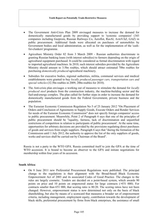 Tenth Report on Potentially Trade-Restrictive Measures
Page 105
 The Government Anti-Crisis Plan 2009 envisaged measures to increase the demand for
domestically manufactured goods by providing support to 'systemic companies' (343
companies including Gazprom, Russian Railways Co, Aeroflot, RusAl, AvtoVAZ, GAZ) in
public procurement. Additional funds were allocated on purchases of automobiles by
Government bodies and local administration, as well as for the implementation of the 'cash-
for-clunkers' programme.
 Agriculture Ministry Order 82 from 3 March 2009 - Russian authorities discriminate in
granting Russian banking loans (with interest subsidies) to farmers depending on the origin of
agricultural equipment purchased. It could be considered as formal discrimination with regard
to imported agricultural machines. In 2010, such interest subsidies provided by the Agriculture
Ministry should amount to 3.5bn roubles, which should attract estimated 70bn roubles for
purchasing domestically produced agricultural machinery.
 Subsidies for executive bodies, regional authorities, militia, communal services and medical
establishments were granted to buy locally produced passenger cars, transportation cars and
special vehicles (32.5bn roubles in 2009, 20bn roubles for 2010).
 The Anti-crisis plan envisages a working out of measures to stimulate the demand for locally
produced steel products from the construction industry, the machine-building sector and the
fuel-and-energy complex. The plan called for further steps in order to increase the demand for
domestically manufactured goods from the Federal Government, private business and the
population.
 The Eurasian Economic Commission Regulation No 5 of 25 January 2012 "On Placement of
Orders and Conclusion of Agreements to Supply Goods, Execute Orders and Render Services
for needs of the Eurasian Economic Commission" does not specify foreign companies' access
to public procurement. Meanwhile, Point 2 of Paragraph 4 says that one of the principles of
public procurement should be "equality, fairness, lack of discrimination and unjustified
restrictions of competition in relation to participants of public procurement'. At the same time,
opportunities for arbitrary decisions are provided by the provisions regulating direct purchases
of goods and services from single suppliers. Paragraph 6 says that "during the formation of the
Commission until 1 July 2012, the authority to approve the list of the only suppliers of goods,
works and services shall be carried out by Chairman of the Board".
Russia is not a party to the WTO GPA. Russia committed itself to join the GPA at the time of
WTO accession. It is bound to become an observer to the GPA and initiate negotiations for
membership within four years of its accession.
South Africa:
 On 8 June 2011 new Preferential Procurement Regulations were published. The principal
change to the regulations is their alignment with the Broad-based Black Economic
Empowerment Act of 2003 and its associated Codes of Good Practice. The changes to the
rules are largely cosmetic. Tenders are decided on a point-based system, which awards 90
points on price and 10 points on empowered status for large contracts (>€51 000). For
contracts smaller than €51 000, that scoring ratio is 80:20. The scoring ratios have not been
changed. However, empowerment status is now determined not only on the basis of black
shareholding, but also by means of a scorecard that measures a broader set of empowerment
criteria, including management, employment equity, contribution towards the development of
black skills, preferential procurement by firms from black enterprises, the assistance of small
 