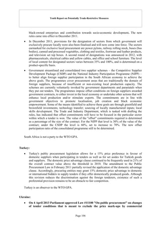 Tenth Report on Potentially Trade-Restrictive Measures
Page 106
black-owned enterprises and contribution towards socio-economic development. The new
rules came into effect in December 2011.
 In December 2011, provisions for the designation of sectors from which government will
exclusively procure locally were also been finalised and will now come into force. The sectors
earmarked for exclusive local procurement are power pylons, railway rolling stock, buses (bus
bodies), canned and processed vegetables, clothing and textiles, footwear and leather products,
and television set top boxes. A second round of designations was announced in 2012, with
pharmaceuticals, electrical cables and yellow cables, and office and school furniture. The level
of local content for designated sectors varies between 35% and 100%, and is determined on a
product-specific basis.
 Government streamlined and consolidated two supplier schemes – the Competitive Supplier
Development Package (CSDP) and the National Industry Participation Programme (NIPP) –
to better align foreign supplier participation in the South African economy to achieve the
above goals. The programmes cover procurement areas that are traditionally the domain of
foreign suppliers, because of insufficient or non-existing local production capacity. The
schemes are currently voluntarily invoked by government departments and parastatals when
they put out tenders. The programmes impose offset conditions on foreign suppliers awarded
government contracts, to either invest in the local economy or undertake other actions that will
enhance local production and/or stimulate exports. The commitments are in line with
government objectives to promote localisation, job creation and black economic
empowerment. Some of the means identified to achieve these goals are through greenfield and
brownfield investments; technology transfer; sourcing of locally manufactured inputs; local
skills development. The Trade and Industry Department, which is tasked with drafting the
rules, has indicated that offset commitments will have to be focused in the particular sector
within which a tender is won. The value of the "offset" commitments required is determined
as a percentage of the size of the contract. For the NIPP that level is 30% of the value of the
contract; under the CSDP the level is 60%, set to increase to 70%. The new offset
participation ratio of the consolidated programme still to be determined.
South Africa is not a party to the WTO GPA.
Turkey:
 Turkey's public procurement legislation allows for a 15% price preference in favour of
domestic suppliers when participating in tenders as well as for set asides for Turkish goods
and suppliers. The domestic price advantage clause continued to be frequently used in 21% of
the overall contract value above the threshold in 2010. The amendment to the Public
Procurement Law in February 2011 partially revised the application of the domestic advantage
clause. Accordingly, procuring entities may grant 15% domestic price advantage to domestic
or international bidders in supply tenders if they offer domestically produced goods. Although
this revision reduces the discrimination against the foreign tenderers, existence of such a
preferential provision remains to be an obstacle to fair competition.
Turkey is an observer to the WTO GPA.
Ukraine:
 On 4 April 2013 Parliament approved Law #11100 "On public procurement" on changes
of tender conditions that is meant to exclude the price mark-ups by commercial
 