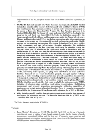 Tenth Report on Potentially Trade-Restrictive Measures
Page 108
implementation of the Act, except an increase from 787 to 840bn USD of the expenditure, in
2011.
 On May 15, the Senate passed S 601, Water Resources Development Act of 2013. The bill
included an amendment by Senators Jeff Merkley (D-OR) and Sherrod Brown (D-OH)
that would extend Buy American provisions to certain water infrastructure projects to
be known as Innovative Financing Pilot Projects. The Buy American provision is in
Section 10016 of the bill. The Senate bill would authorize $50,000,000 in funding for the
program for each fiscal year from 2014-2018. Under the legislation approved by the
Senate, recipients of federal loans and loan guarantees under the Water Infrastructure
Finance and Innovation Act (WIFIA) for eligible construction, alteration, maintenance,
or repair projects must use U.S.-produced iron, steel, and manufactured goods. Eligible
entities are corporations, partnerships, JVs, trusts, federal/statel/local govt. entities,
tribal governments and state infrastructure financing authorities. The legislation
contains an exception to the Buy American requirement in situations where the
Secretary finds that (1) adhering to the requirement would be inconsistent with the
public interest, (2) the iron, steel, and the relevant manufactured goods are not made in
the United States in sufficient quantities or are not of satisfactory quality, or where (3)
complying with the rule would increase the cost of the overall project by more than 25%.
(These are the standard Buy American exceptions). The Senate bill would apply to
projects valued at $20,000,000 or more, except for certain rural water infrastructure
projects that qualify for a lower $5,000,000 project cost threshold. Under the bill, several
types of projects would be eligible for WIFIA assistance, including certain flood control
or hurricane and storm damage reduction projects; certain water pollution control
projects; certain Safe Drinking Water Act projects; energy efficiency projects for public
water systems or treatment works; repair, rehabilitation, or replacement of treatment
works, community water systems, or aging water distribution or waste collection
facilities; brackish or sea water desalination projects, managed aquifer recharge
projects, or water recycling projects; certain real property acquisitions in connection
with a project, and projects that combine a variety of eligible projects pursued by a state
infrastructure financing authority or pursuant to a common security pledge. The Senate
bill also identifies several activities that would be eligible for assistance under WIFIA,
including development-phase activities, construction, reconstruction, rehabilitation,
replacement, real property acquisition, environmental mitigation, acquisition of
equipment, and certain aspects of project financing. There is currently no companion
House bill for the Senate-passed Water Resources Development Act of 2013 at this time.
 Other initiatives possibly entailing domestic content requirements have also been introduced
to Congress for assessment, such as “The Invest in American Jobs Act of 2013’ or the
“American Steel First Act of 2013”.
The Unites States are a party to the WTO GPA.
Vietnam:
 Prime Minister's Directive no. 494/CT-TTg dated 20 April 2010 on the use of domestic
materials and goods in bidding of state-funded projects. It states that for bidding of goods
procurement, international bidding shall be held only if domestic goods, materials and
equipment cannot meet package requirements or those cannot be provided locally or sponsors
of ODA package require of international bidding.
 